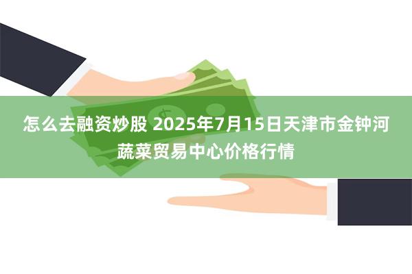 怎么去融资炒股 2025年7月15日天津市金钟河蔬菜贸易中心价格行情