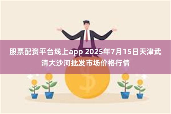 股票配资平台线上app 2025年7月15日天津武清大沙河批发市场价格行情
