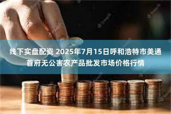 线下实盘配资 2025年7月15日呼和浩特市美通首府无公害农产品批发市场价格行情