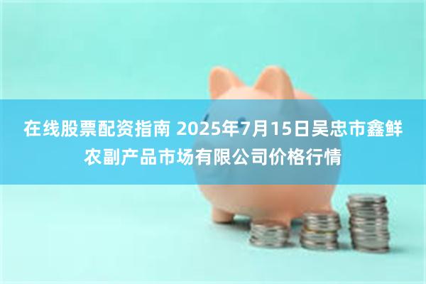 在线股票配资指南 2025年7月15日吴忠市鑫鲜农副产品市场有限公司价格行情