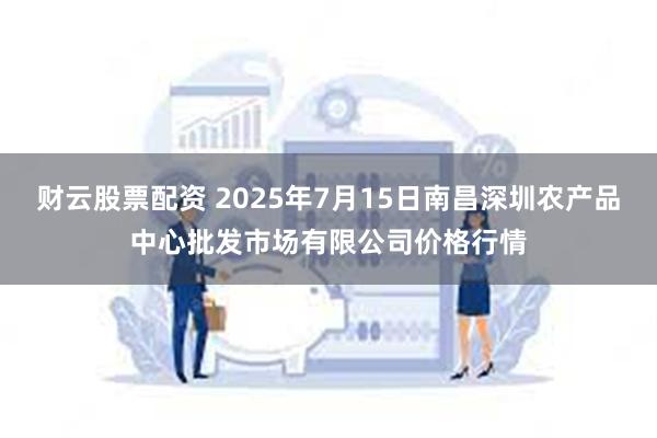 财云股票配资 2025年7月15日南昌深圳农产品中心批发市场有限公司价格行情