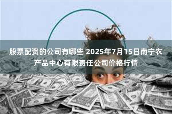 股票配资的公司有哪些 2025年7月15日南宁农产品中心有限责任公司价格行情