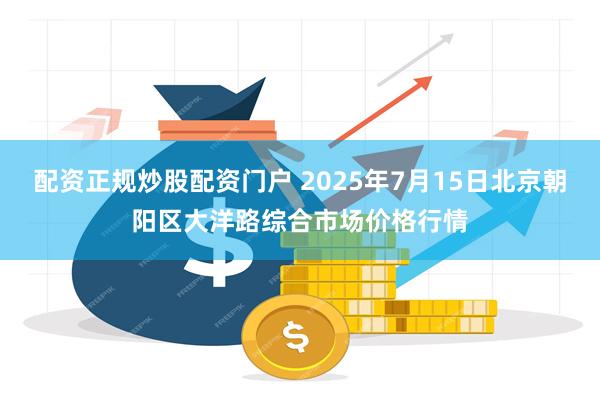 配资正规炒股配资门户 2025年7月15日北京朝阳区大洋路综合市场价格行情