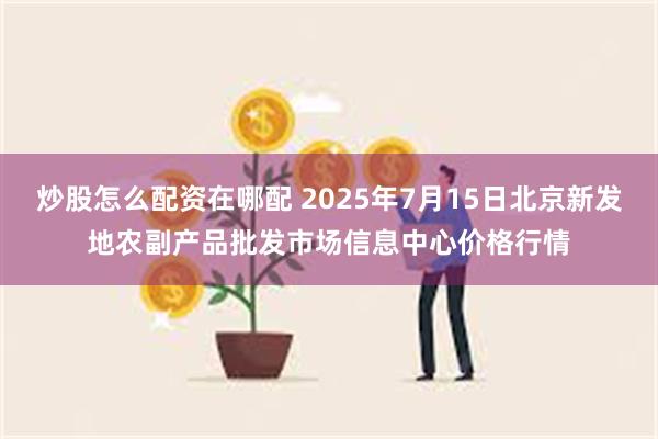 炒股怎么配资在哪配 2025年7月15日北京新发地农副产品批发市场信息中心价格行情