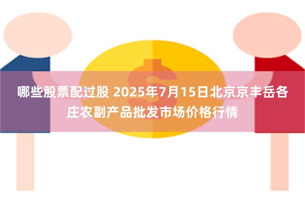 哪些股票配过股 2025年7月15日北京京丰岳各庄农副产品批发市场价格行情