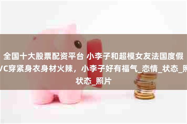 全国十大股票配资平台 小李子和超模女友法国度假，VC穿紧身衣身材火辣，小李子好有福气_恋情_状态_照片