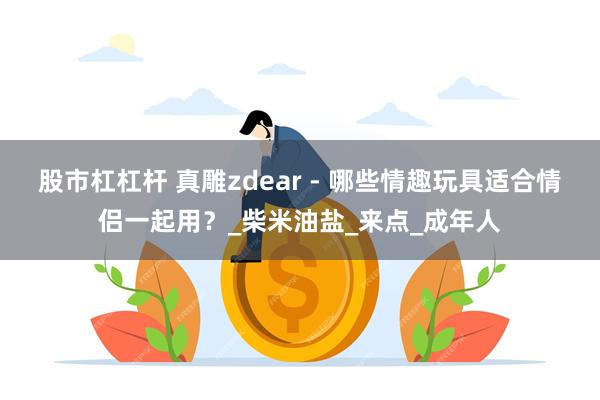 股市杠杠杆 真雕zdear - 哪些情趣玩具适合情侣一起用？_柴米油盐_来点_成年人