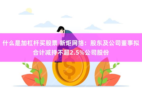 什么是加杠杆买股票 新炬网络：股东及公司董事拟合计减持不超2.5%公司股份