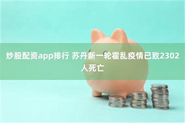 炒股配资app排行 苏丹新一轮霍乱疫情已致2302人死亡