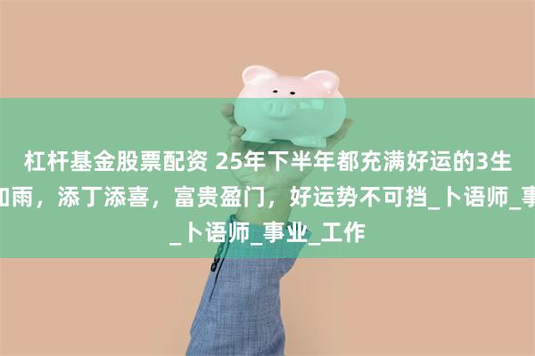 杠杆基金股票配资 25年下半年都充满好运的3生肖 横财如雨，添丁添喜，富贵盈门，好运势不可挡_卜语师_事业_工作