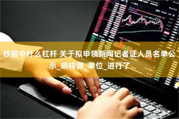 炒股中什么杠杆 关于拟申领新闻记者证人员名单公示_胡梓源_单位_进行了
