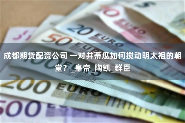 成都期货配资公司 一对并蒂瓜如何搅动明太祖的朝堂？_皇帝_陶凯_群臣