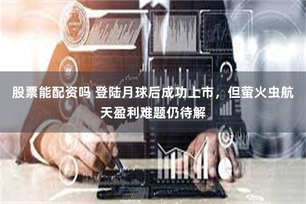 股票能配资吗 登陆月球后成功上市，但萤火虫航天盈利难题仍待解