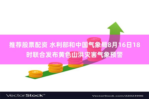 推荐股票配资 水利部和中国气象局8月16日18时联合发布黄色山洪灾害气象预警