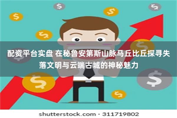 配资平台实盘 在秘鲁安第斯山脉马丘比丘探寻失落文明与云端古城的神秘魅力