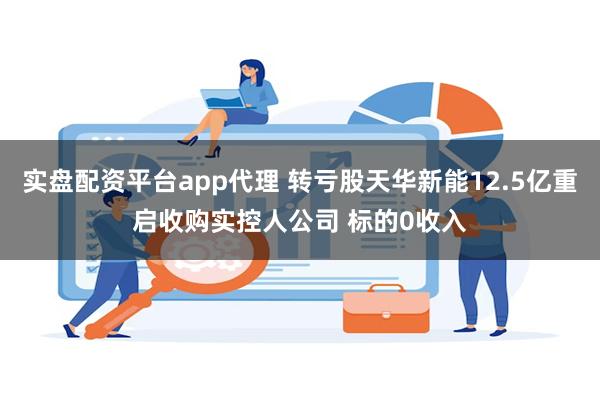 实盘配资平台app代理 转亏股天华新能12.5亿重启收购实控人公司 标的0收入