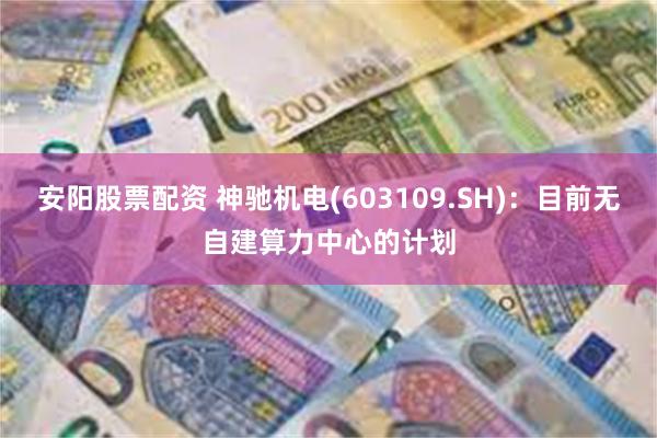 安阳股票配资 神驰机电(603109.SH)：目前无自建算力中心的计划