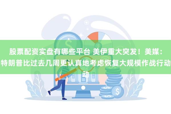 股票配资实盘有哪些平台 美伊重大突发!美媒:特朗普比过去几周更认真地考虑恢复大规模作战行动