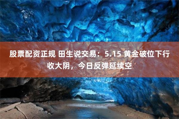 股票配资正规 田生说交易：5.15 黄金破位下行收大阴，今日反弹延续空