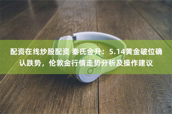 配资在线炒股配资 秦氏金升：5.14黄金破位确认跌势，伦敦金行情走势分析及操作建议