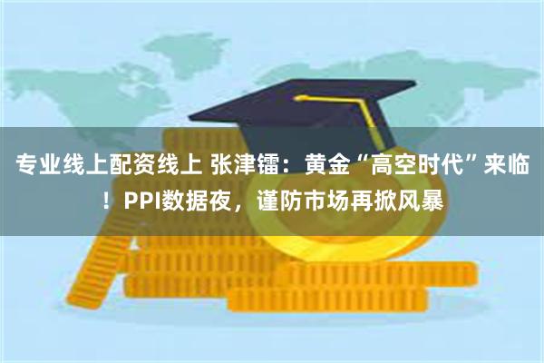 专业线上配资线上 张津镭：黄金“高空时代”来临！PPI数据夜，谨防市场再掀风暴