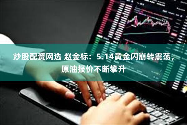 炒股配资网选 赵金标:5.14黄金闪崩转震荡,原油报价不断攀升