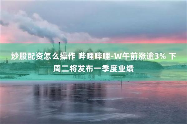 炒股配资怎么操作 哔哩哔哩-W午前涨逾3% 下周二将发布一季度业绩