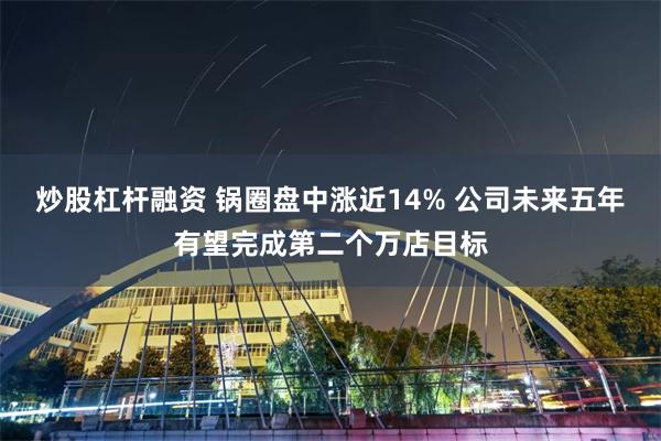 炒股杠杆融资 锅圈盘中涨近14% 公司未来五年有望完成第二个万店目标