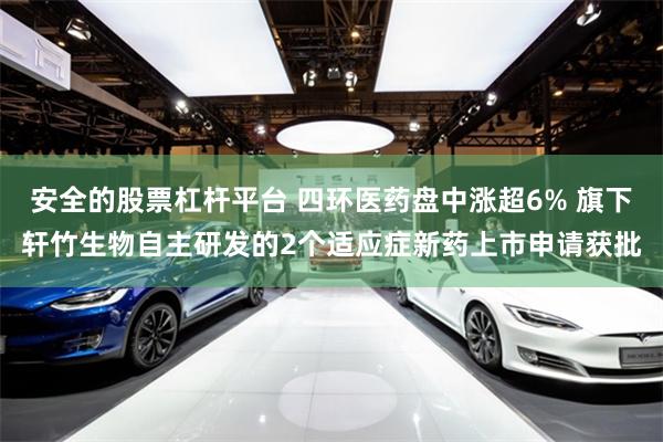 安全的股票杠杆平台 四环医药盘中涨超6% 旗下轩竹生物自主研发的2个适应症新药上市申请获批