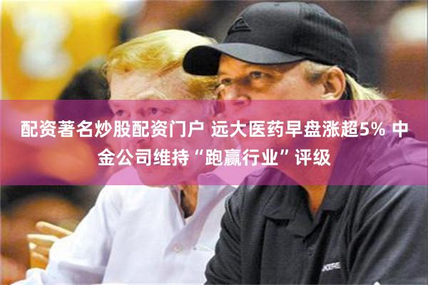 配资著名炒股配资门户 远大医药早盘涨超5% 中金公司维持“跑赢行业”评级