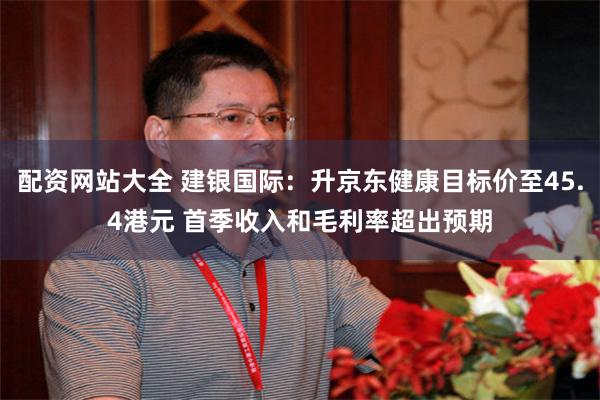 配资网站大全 建银国际：升京东健康目标价至45.4港元 首季收入和毛利率超出预期
