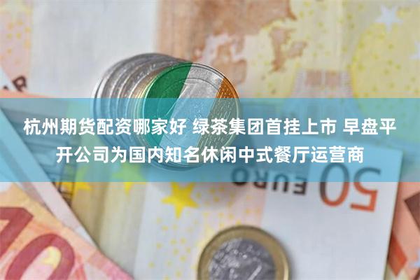 杭州期货配资哪家好 绿茶集团首挂上市 早盘平开公司为国内知名休闲中式餐厅运营商