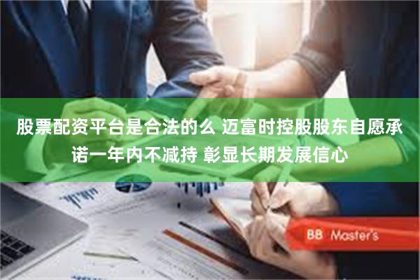股票配资平台是合法的么 迈富时控股股东自愿承诺一年内不减持 彰显长期发展信心