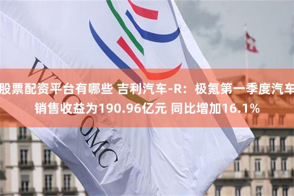 股票配资平台有哪些 吉利汽车-R：极氪第一季度汽车销售收益为190.96亿元 同比增加16.1%