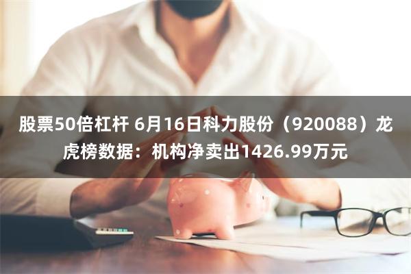 股票50倍杠杆 6月16日科力股份（920088）龙虎榜数据：机构净卖出1426.99万元