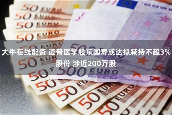 大牛在线配资 迈普医学股东国寿成达拟减持不超3%股份 涉近200万股
