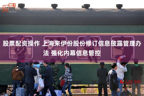 股票配资操作 上海来伊份股份修订信息披露管理办法 强化内幕信息管控