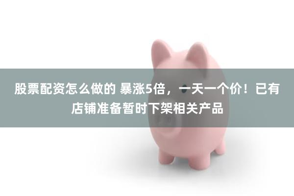 股票配资怎么做的 暴涨5倍，一天一个价！已有店铺准备暂时下架相关产品