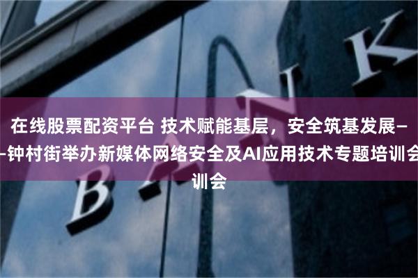 在线股票配资平台 技术赋能基层,安全筑基发展——钟村街举办新媒体网络安全及AI应用技术专题培训会