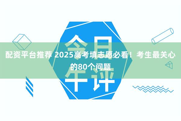 配资平台推荐 2025高考填志愿必看！考生最关心的80个问题