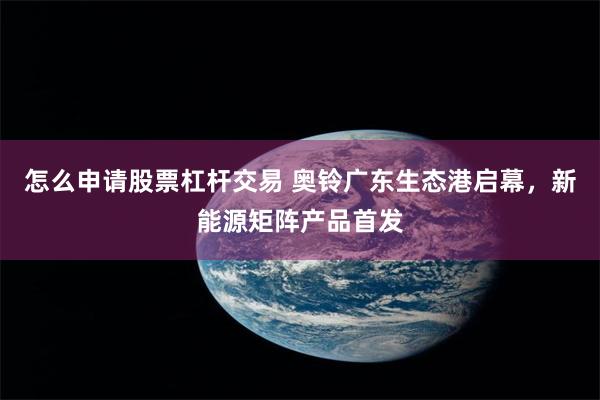 怎么申请股票杠杆交易 奥铃广东生态港启幕，新能源矩阵产品首发