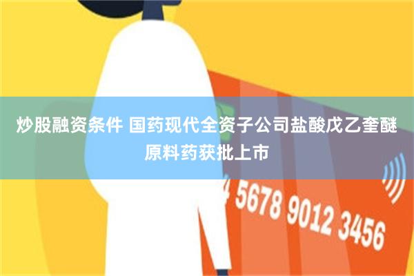 炒股融资条件 国药现代全资子公司盐酸戊乙奎醚原料药获批上市