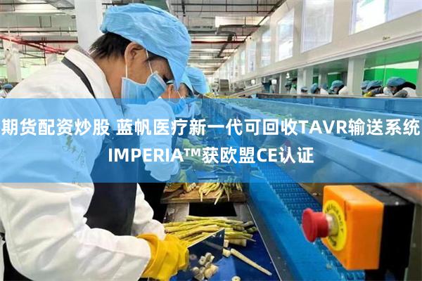 期货配资炒股 蓝帆医疗新一代可回收TAVR输送系统IMPERIA™获欧盟CE认证