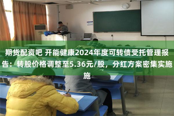 期货配资吧 开能健康2024年度可转债受托管理报告：转股价格调整至5.36元/股，分红方案密集实施