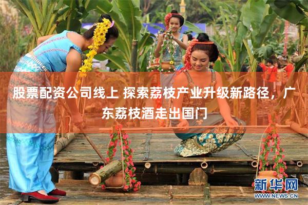 股票配资公司线上 探索荔枝产业升级新路径，广东荔枝酒走出国门