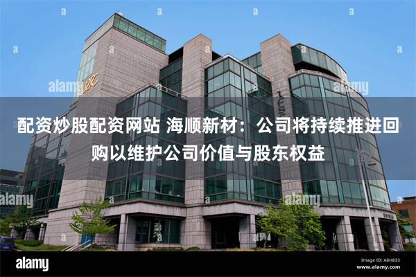 配资炒股配资网站 海顺新材：公司将持续推进回购以维护公司价值与股东权益