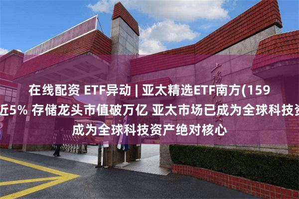 在线配资 ETF异动 | 亚太精选ETF南方(159687)午前涨近5% 存储龙头市值破万亿 亚太市场已成为全球科技资产绝对核心