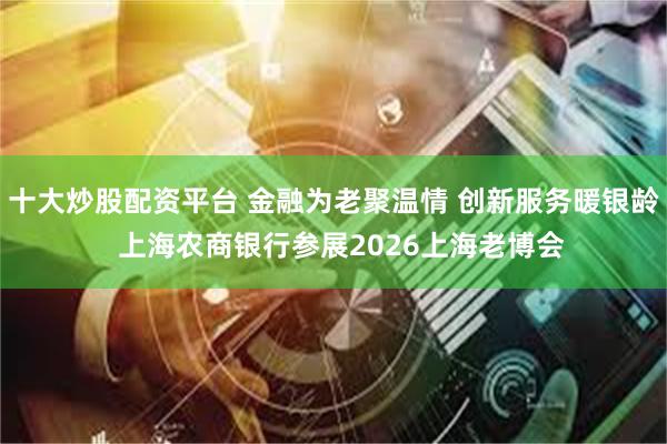 十大炒股配资平台 金融为老聚温情 创新服务暖银龄  上海农商银行参展2026上海老博会