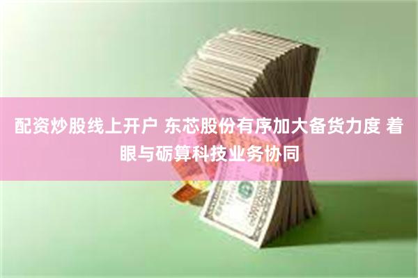 配资炒股线上开户 东芯股份有序加大备货力度 着眼与砺算科技业务协同