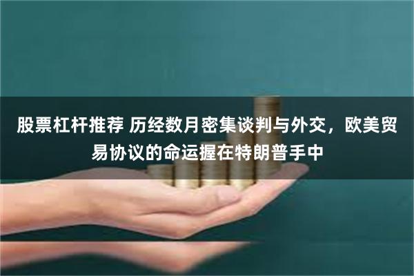 股票杠杆推荐 历经数月密集谈判与外交，欧美贸易协议的命运握在特朗普手中